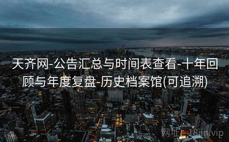 天齐网-公告汇总与时间表查看-十年回顾与年度复盘-历史档案馆(可追溯)